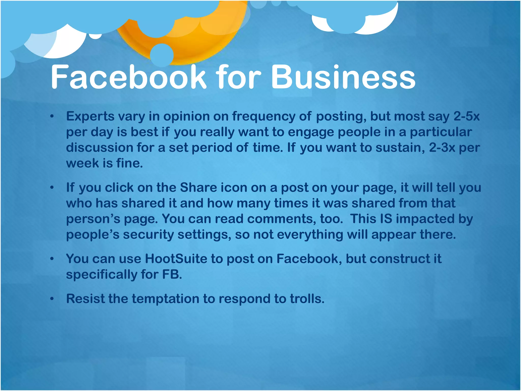 Facebook for Business
• Experts vary in opinion on frequency of posting, but most say 2-5x
  per day is best if you really want to engage people in a particular
  discussion for a set period of time. If you want to sustain, 2-3x per
  week is fine.
• If you click on the Share icon on a post on your page, it will tell you
  who has shared it and how many times it was shared from that
  person’s page. You can read comments, too. This IS impacted by
  people’s security settings, so not everything will appear there.
• You can use HootSuite to post on Facebook, but construct it
  specifically for FB.
• Resist the temptation to respond to trolls.
 