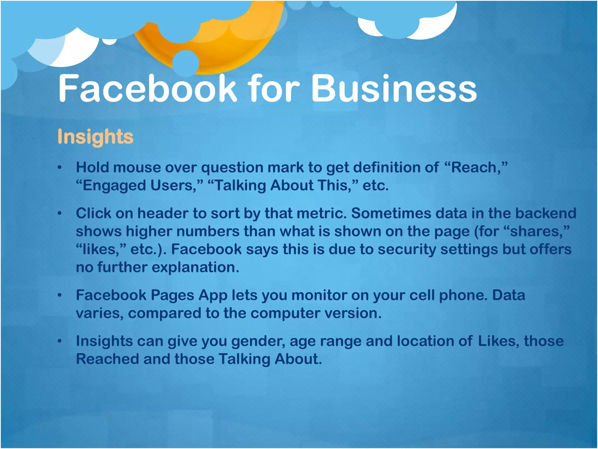 Facebook for Business
Insights
• Hold mouse over question mark to get definition of “Reach,”
  “Engaged Users,” “Talking About This,” etc.
• Click on header to sort by that metric. Sometimes data in the backend
  shows higher numbers than what is shown on the page (for “shares,”
  “likes,” etc.). Facebook says this is due to security settings but offers
  no further explanation.
• Facebook Pages App lets you monitor on your cell phone. Data
  varies, compared to the computer version.
• Insights can give you gender, age range and location of Likes, those
  Reached and those Talking About.
 