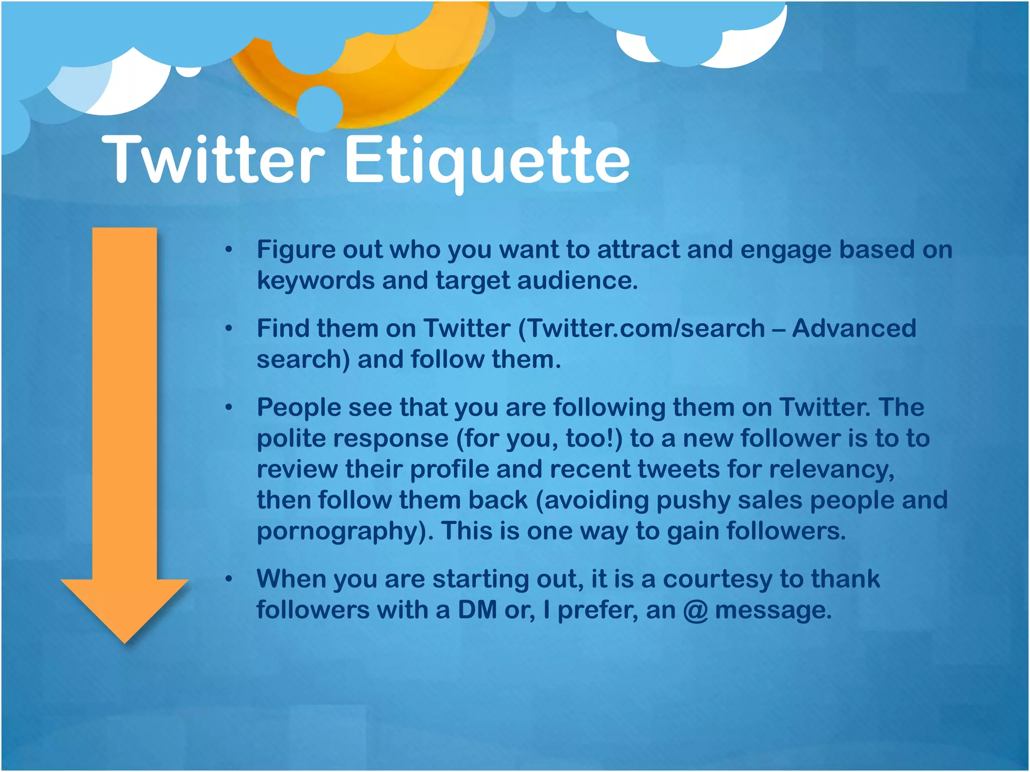 Twitter Etiquette
   • Figure out who you want to attract and engage based on
     keywords and target audience.
   • Find them on Twitter (Twitter.com/search – Advanced
     search) and follow them.
   • People see that you are following them on Twitter. The
     polite response (for you, too!) to a new follower is to to
     review their profile and recent tweets for relevancy,
     then follow them back (avoiding pushy sales people and
     pornography). This is one way to gain followers.
   • When you are starting out, it is a courtesy to thank
     followers with a DM or, I prefer, an @ message.
 