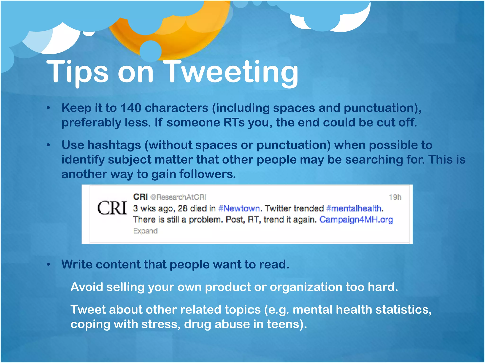 Tips on Tweeting
• Keep it to 140 characters (including spaces and punctuation),
  preferably less. If someone RTs you, the end could be cut off.
• Use hashtags (without spaces or punctuation) when possible to
  identify subject matter that other people may be searching for. This is
  another way to gain followers.




• Write content that people want to read.
    Avoid selling your own product or organization too hard.
    Tweet about other related topics (e.g. mental health statistics,
    coping with stress, drug abuse in teens).
 