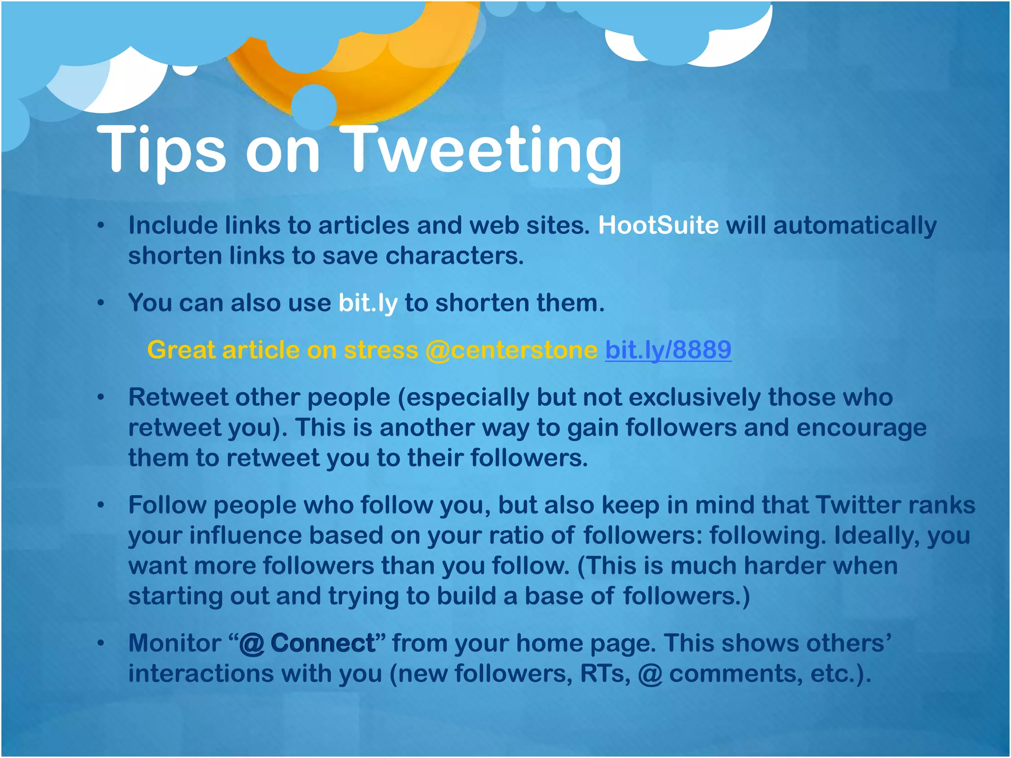 Tips on Tweeting
• Include links to articles and web sites. HootSuite will automatically
  shorten links to save characters.
• You can also use bit.ly to shorten them.
    Great article on stress @centerstone bit.ly/8889
• Retweet other people (especially but not exclusively those who
  retweet you). This is another way to gain followers and encourage
  them to retweet you to their followers.
• Follow people who follow you, but also keep in mind that Twitter ranks
  your influence based on your ratio of followers: following. Ideally, you
  want more followers than you follow. (This is much harder when
  starting out and trying to build a base of followers.)
• Monitor “@ Connect” from your home page. This shows others’
  interactions with you (new followers, RTs, @ comments, etc.).
 