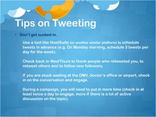 Tips on Tweeting
• Don’t get sucked in.
    Use a tool like HootSuite (or another similar platform) to schedule
    tweets in advance (e.g. On Monday morning, schedule 3 tweets per
    day for the week).

    Check back in Wed/Thurs to thank people who retweeted you, to
    retweet others and to follow new followers.

    If you are stuck waiting at the DMV, doctor’s office or airport, check
    in on the conversation and engage.

    During a campaign, you will need to put in more time (check in at
    least twice a day to engage, more if there is a lot of active
    discussion on the topic).
 