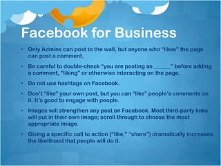 Facebook for Business
• Only Admins can post to the wall, but anyone who “likes” the page
  can post a comment.
• Be careful to double-check “you are posting as ______” before adding
  a comment, “liking” or otherwise interacting on the page.
• Do not use hashtags on Facebook.
• Don’t “like” your own post, but you can “like” people’s comments on
  it. It’s good to engage with people.
• Images will strengthen any post on Facebook. Most third-party links
  will put in their own image; scroll through to choose the most
  appropriate image.
• Giving a specific call to action (“like,” “share”) dramatically increases
  the likelihood that people will do it.
 