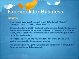 Facebook for Business
Insights
• Hold mouse over question mark to get definition of “Reach,”
  “Engaged Users,” “Talking About This,” etc.
• Click on header to sort by that metric. Sometimes data in the backend
  shows higher numbers than what is shown on the page (for “shares,”
  “likes,” etc.). Facebook says this is due to security settings but offers
  no further explanation.
• Facebook Pages App lets you monitor on your cell phone. Data
  varies, compared to the computer version.
• Insights can give you gender, age range and location of Likes, those
  Reached and those Talking About.
 