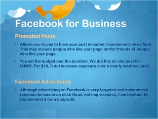 Facebook for Business
Promoted Posts
• Allows you to pay to have your post included in someone’s news feed.
  This may include people who like your page and/or friends of people
  who like your page.
• You set the budget and the duration. We did this on one post for
  C4MH. For $10, it did increase exposure over a nearly identical post.



Facebook Advertising
• Although advertising on Facebook is very targeted and inexpensive
  (and can be based on click-thrus, not impressions), I am hesitant to
  recommend it for a nonprofit.
 