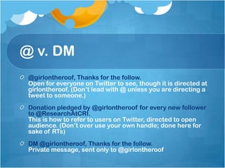 @ v. DM
 @girlontheroof, Thanks for the follow.
 Open for everyone on Twitter to see, though it is directed at
 girlontheroof. (Don’t lead with @ unless you are directing a
 tweet to someone.)
 Donation pledged by @girlontheroof for every new follower
 to @ResearchAtCRI.
 This is how to refer to users on Twitter, directed to open
 audience. (Don’t over use your own handle; done here for
 sake of RTs)
 DM @girlontheroof, Thanks for the follow.
 Private message, sent only to @girlontheroof
 