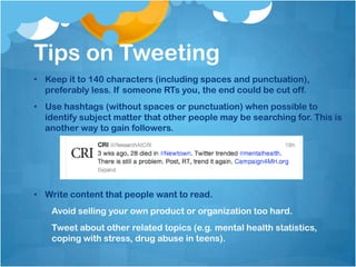 Tips on Tweeting
• Keep it to 140 characters (including spaces and punctuation),
  preferably less. If someone RTs you, the end could be cut off.
• Use hashtags (without spaces or punctuation) when possible to
  identify subject matter that other people may be searching for. This is
  another way to gain followers.




• Write content that people want to read.
    Avoid selling your own product or organization too hard.
    Tweet about other related topics (e.g. mental health statistics,
    coping with stress, drug abuse in teens).
 