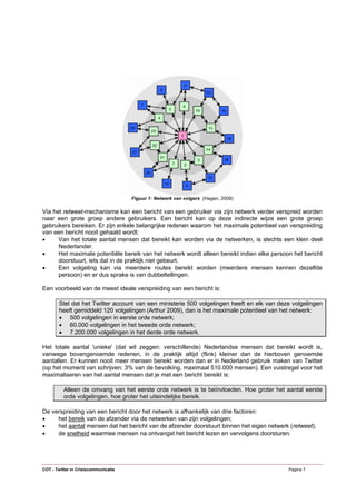 Figuur 1: Netwerk van volgers (Hagen, 2009)

Via het retweet-mechanisme kan een bericht van een gebruiker via zijn netwerk verder verspreid worden
naar een grote groep andere gebruikers. Een bericht kan op deze indirecte wijze een grote groep
gebruikers bereiken. Er zijn enkele belangrijke redenen waarom het maximale potentieel van verspreiding
van een bericht nooit gehaald wordt:
•     Van het totale aantal mensen dat bereikt kan worden via de netwerken, is slechts een klein deel
      Nederlander.
•     Het maximale potentiële bereik van het netwerk wordt alleen bereikt indien elke persoon het bericht
      doorstuurt, iets dat in de praktijk niet gebeurt.
•     Een volgeling kan via meerdere routes bereikt worden (meerdere mensen kennen dezelfde
      persoon) en er dus sprake is van dubbeltellingen.

Een voorbeeld van de meest ideale verspreiding van een bericht is:

        Stel dat het Twitter account van een ministerie 500 volgelingen heeft en elk van deze volgelingen
        heeft gemiddeld 120 volgelingen (Arthur 2009), dan is het maximale potentieel van het netwerk:
        • 500 volgelingen in eerste orde netwerk;
        • 60.000 volgelingen in het tweede orde netwerk;
        • 7.200.000 volgelingen in het derde orde netwerk.

Het totale aantal 'unieke' (dat wil zeggen: verschillende) Nederlandse mensen dat bereikt wordt is,
vanwege bovengenoemde redenen, in de praktijk altijd (flink) kleiner dan de hierboven genoemde
aantallen. Er kunnen nooit meer mensen bereikt worden dan er in Nederland gebruik maken van Twitter
(op het moment van schrijven: 3% van de bevolking, maximaal 510.000 mensen). Een vuistregel voor het
maximaliseren van het aantal mensen dat je met een bericht bereikt is:

          Alleen de omvang van het eerste orde netwerk is te beïnvloeden. Hoe groter het aantal eerste
          orde volgelingen, hoe groter het uiteindelijke bereik.

De verspreiding van een bericht door het netwerk is afhankelijk van drie factoren:
•    het bereik van de afzender via de netwerken van zijn volgelingen;
•    het aantal mensen dat het bericht van de afzender doorstuurt binnen het eigen netwerk (retweet);
•    de snelheid waarmee mensen na ontvangst het bericht lezen en vervolgens doorsturen.




COT - Twitter in Crisiscommunicatie                                                         Pagina 7
 