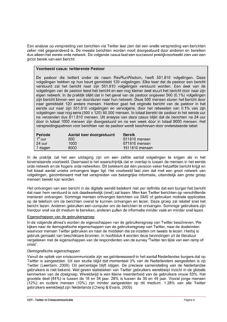 Een analyse op verspreiding van berichten via Twitter laat zien dat een snelle verspreiding van berichten
zeker niet gegarandeerd is. De meeste berichten worden nooit doorgestuurd door anderen en bereiken
dus alleen het eerste orde netwerk. De volgende casus laat een succesvol praktijkvoorbeeld zien van een
groot bereik van een bericht:

      Voorbeeld casus: twitterende Pastoor

      De pastoor die twittert onder de naam RevRunWisdom, heeft 551.810 volgelingen. Deze
      volgelingen hebben op hun beurt gemiddeld 120 volgelingen. Elke keer dat de pastoor een bericht
      verstuurd zal het bericht naar zijn 551.810 volgelingen verstuurd worden. Een deel van de
      volgelingen van de pastoor leest het bericht en een nog kleiner deel stuurt het bericht door naar zijn
      eigen netwerk. In de praktijk blijkt dat in het geval van de pastoor ongeveer 500 (0.1%) volgelingen
      zijn bericht binnen een uur doorsturen naar hun netwerk. Deze 500 mensen sturen het bericht door
      naar gemiddeld 120 andere mensen. Hierdoor gaat het originele bericht van de pastoor in het
      eerste uur naar zijn 551.810 volgelingen en vervolgens, door het retweeten van 0.1% van zijn
      volgelingen naar nog eens (500 x 120) 60.000 mensen. In totaal bereikt de pastoor in het eerste uur
      na verzenden dus 611.810 mensen. Uit analyse van deze casus blijkt dat de berichten na 24 uur
      door in totaal 1000 mensen zijn doorgestuurd en na een week door in totaal 8000 mensen. Het
      verspreidingspatroon voor berichten van de pastoor wordt beschreven door onderstaande tabel:

      Periode                  Aantal keer doorgestuurd   Bereik
      1e uur                   500                        611810 mensen
      24 uur                   1000                       671810 mensen
      7 dagen                  8000                       1511810 mensen

In de praktijk zal het een uitdaging zijn om een zelfde aantal volgelingen te krijgen als in het
bovenstaande voorbeeld. Daarnaast is het waarschijnlijk dat er overlap is tussen de mensen in het eerste
orde netwerk en de hogere orde netwerken. Dit betekent dat één persoon vaker hetzelfde bericht krijgt en
het totaal aantal unieke ontvangers lager ligt. Het voorbeeld laat zien dat met een groot netwerk van
volgelingen, gecombineerd met het verspreiden van belangrijke informatie, uiteindelijk een grote groep
mensen bereikt kan worden.

Het ontvangen van een bericht in de digitale wereld betekent niet per definitie dat een burger het bericht
dat naar hem verstuurd is ook daadwerkelijk (snel) zal lezen. Men kan Twitter berichten op verschillende
manieren ontvangen. Sommige mensen ontvangen berichten via SMS of gebruiken mobiele applicaties
op de telefoon om de berichten overal te kunnen ontvangen en lezen. Deze groep zal relatief snel het
bericht lezen. Anderen gebruiken een computer om de berichten te ontvangen. Sommige gebruikers zijn
hierdoor snel via dit medium te bereiken, anderen zullen de informatie minder vaak en minder snel lezen.
Eigenschappen van de gebruikersgroep
In de volgende alinea's worden de eigenschappen van de gebruikersgroep van Twitter beschreven. We
kijken naar de demografische eigenschappen van de gebruikersgroep van Twitter, naar de doeleinden
waarvoor mensen Twitter gebruiken en naar de middelen die ze inzetten om tweets te lezen. Hierbij is
gebruik gemaakt van beschikbare bronnen. In hoofdstuk 4 worden deze bevindingen uit de literatuur
vergeleken met de eigenschappen van de respondenten van de survey 'Twitter ten tijde van een ramp of
crisis'.
Demografische eigenschappen
Vanuit de optiek van crisiscommunicatie zijn we geïnteresseerd in het aantal Nederlandse burgers dat op
Twitter is aangesloten. Uit een studie blijkt dat momenteel 3% van de Nederlanders aangesloten is op
Twitter (Leerdam, 2009). Dit percentage blijft stijgen. De precieze samenstelling van de Nederlandse
gebruikers is niet bekend. Wel geven statistieken van Twitter gebruikers wereldwijd inzicht in de globale
kenmerken van de doelgroep. Wereldwijd is een kleine meerderheid van de gebruikers vrouw 53%. Het
grootste deel (44%) is tussen de 18 en 34 jaar. 28% is tussen de 35 en 49 jaar. Vooral jonge mensen
(12%) en oudere mensen (10%) zijn minder aangesloten op dit medium. 1.28% van alle Twitter
gebruikers wereldwijd zijn Nederlands (Cheng & Evans, 2009).


COT - Twitter in Crisiscommunicatie                                                            Pagina 8
 