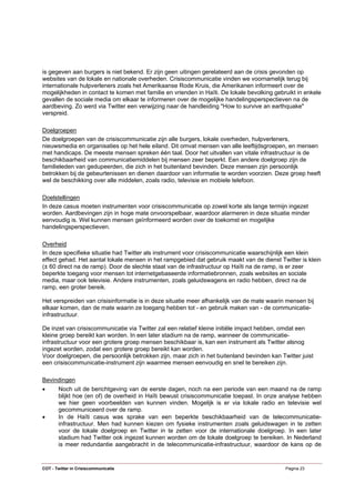 is gegeven aan burgers is niet bekend. Er zijn geen uitingen gerelateerd aan de crisis gevonden op
websites van de lokale en nationale overheden. Crisiscommunicatie vinden we voornamelijk terug bij
internationale hulpverleners zoals het Amerikaanse Rode Kruis, die Amerikanen informeert over de
mogelijkheden in contact te komen met familie en vrienden in Haïti. De lokale bevolking gebruikt in enkele
gevallen de sociale media om elkaar te informeren over de mogelijke handelingsperspectieven na de
aardbeving. Zo werd via Twitter een verwijzing naar de handleiding "How to survive an earthquake"
verspreid.

Doelgroepen
De doelgroepen van de crisiscommunicatie zijn alle burgers, lokale overheden, hulpverleners,
nieuwsmedia en organisaties op het hele eiland. Dit omvat mensen van alle leeftijdsgroepen, en mensen
met handicaps. De meeste mensen spreken één taal. Door het uitvallen van vitale infrastructuur is de
beschikbaarheid van communicatiemiddelen bij mensen zeer beperkt. Een andere doelgroep zijn de
familieleden van gedupeerden, die zich in het buitenland bevinden. Deze mensen zijn persoonlijk
betrokken bij de gebeurtenissen en dienen daardoor van informatie te worden voorzien. Deze groep heeft
wel de beschikking over alle middelen, zoals radio, televisie en mobiele telefoon.

Doelstellingen
In deze casus moeten instrumenten voor crisiscommunicatie op zowel korte als lange termijn ingezet
worden. Aardbevingen zijn in hoge mate onvoorspelbaar, waardoor alarmeren in deze situatie minder
eenvoudig is. Wel kunnen mensen geïnformeerd worden over de toekomst en mogelijke
handelingsperspectieven.

Overheid
In deze specifieke situatie had Twitter als instrument voor crisiscommunicatie waarschijnlijk een klein
effect gehad. Het aantal lokale mensen in het rampgebied dat gebruik maakt van de dienst Twitter is klein
(± 60 direct na de ramp). Door de slechte staat van de infrastructuur op Haïti na de ramp, is er zeer
beperkte toegang voor mensen tot internetgebaseerde informatiebronnen, zoals websites en sociale
media, maar ook televisie. Andere instrumenten, zoals geluidswagens en radio hebben, direct na de
ramp, een groter bereik.

Het verspreiden van crisisinformatie is in deze situatie meer afhankelijk van de mate waarin mensen bij
elkaar komen, dan de mate waarin ze toegang hebben tot - en gebruik maken van - de communicatie-
infrastructuur.

De inzet van crisiscommunicatie via Twitter zal een relatief kleine initiële impact hebben, omdat een
kleine groep bereikt kan worden. In een later stadium na de ramp, wanneer de communicatie-
infrastructuur voor een grotere groep mensen beschikbaar is, kan een instrument als Twitter alsnog
ingezet worden, zodat een grotere groep bereikt kan worden.
Voor doelgroepen, die persoonlijk betrokken zijn, maar zich in het buitenland bevinden kan Twitter juist
een crisiscommunicatie-instrument zijn waarmee mensen eenvoudig en snel te bereiken zijn.

Bevindingen
•      Noch uit de berichtgeving van de eerste dagen, noch na een periode van een maand na de ramp
       blijkt hoe (en of) de overheid in Haïti bewust crisiscommunicatie toepast. In onze analyse hebben
       we hier geen voorbeelden van kunnen vinden. Mogelijk is er via lokale radio en televisie wel
       gecommuniceerd over de ramp.
•      In de Haïti casus was sprake van een beperkte beschikbaarheid van de telecommunicatie-
       infrastructuur. Men had kunnen kiezen om fysieke instrumenten zoals geluidswagen in te zetten
       voor de lokale doelgroep en Twitter in te zetten voor de internationale doelgroep. In een later
       stadium had Twitter ook ingezet kunnen worden om de lokale doelgroep te bereiken. In Nederland
       is meer redundantie aangebracht in de telecommunicatie-infrastructuur, waardoor de kans op de


COT - Twitter in Crisiscommunicatie                                                          Pagina 23
 
