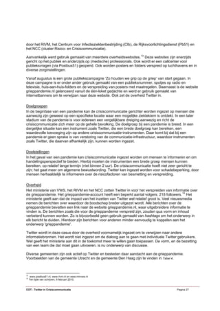 door het RIVM, het Centrum voor Infectieziektenbestrijding (CIb), de Rijksvoorlichtingsdienst (Pb51) en
het NCC (cluster Risico- en Crisiscommunicatie).

Aanvankelijk werd gebruik gemaakt van meerdere overheidswebsites. 13 Deze websites zijn enerzijds
gericht op het publiek en anderzijds op (medische) professionals. Ook wordt er een callcenter voor
publieksvragen (via Postbus51) geopend. Ook worden posters en folders verspreid op luchthavens en in
diverse zorginstellingen.

Vanaf augustus is een grote publiekscampagne ‘Zo houden we grip op de griep’ van start gegaan. In
deze campagne is er onder ander gebruik gemaakt van een publieksnummer, spotjes op radio en
televisie, huis-aan-huis-folders en de verspreiding van posters met maatregelen. Daarnaast is de website
grieppandemie.nl gelanceerd vanuit de één-loket gedachte en werd er gebruik gemaakt van
internetbanners om te verwijzen naar deze website. Ook zet de overheid Twitter in.

Doelgroepen
In de beginfase van een pandemie kan de crisiscommunicatie gerichter worden ingezet op mensen die
aanwezig zijn geweest op een specifieke locatie waar een mogelijke ziektekiem is ontdekt. In een later
stadium van de pandemie is voor iedereen een vergelijkbare dreiging aanwezig en richt de
crisiscommunicatie zich meer op de gehele bevolking. De doelgroep bij een pandemie is breed. In een
dergelijke situatie kan een instrument zoals Twitter, die een brede doelgroep kan bereiken, een
waardevolle toevoeging zijn op andere crisiscommunicatie-instrumenten. Daar komt bij dat bij een
pandemie er geen sprake is van verstoring van de communicatie-infrastructuur, waardoor instrumenten
zoals Twitter, die daarvan afhankelijk zijn, kunnen worden ingezet.

Doelstellingen
In het geval van een pandemie kan crisiscommunicatie ingezet worden om mensen te informeren en om
handelingsperspectief te bieden. Hierbij moeten de instrumenten een brede groep mensen kunnen
bereiken, op relatief lange termijn (niet binnen 2 uur). De crisiscommunicatie hoeft niet zeer gericht te
zijn; het gaat meer om algemene bewustwording. Twitter kan ingezet worden voor schadebeperking, door
mensen herhaaldelijk te informeren over de risicofactoren van besmetting en verspreiding.

Overheid
Het ministerie van VWS, het RIVM en het NCC zetten Twitter in voor het verspreiden van informatie over
de grieppandemie. Het grieppandemie-account heeft een beperkt aantal volgers: 218 followers. 14 Het
ministerie geeft aan dat de impact van het inzetten van Twitter wel relatief groot is. Veel nieuwsmedia
nemen de berichten over waardoor de boodschap breder uitgezet wordt. Alle berichten over de
grieppandemie bevatten een link naar de website grieppandemie.nl, waar uitgebreidere informatie te
vinden is. De berichten zoals die voor de grieppandemie verspreid zijn, zouden qua vorm en inhoud
verbeterd kunnen worden. Zo is bijvoorbeeld geen gebruik gemaakt van hashtags om het onderwerp in
elk bericht te duiden. Hierdoor zijn berichten voor anderen minder eenvoudig te koppelen aan het
onderwerp 'grieppandemie'.

Twitter wordt in deze casus door de overheid voornamelijk ingezet om te verwijzen naar andere
informatiebronnen. Het wordt niet ingezet om de dialoog aan te gaan met individuele Twitter gebruikers.
Wel geeft het ministerie aan dit in de toekomst meer te willen gaan toepassen. De vorm, en de bezetting
van een team die dat moet gaan uitvoeren, is nu onderwerp van discussie.

Diverse gemeenten zijn ook actief op Twitter en besteden daar aandacht aan de grieppandemie.
Voorbeelden van de gemeente Utrecht en de gemeente Den Haag zijn te vinden in Tabel 4.



13
     www.postbus51.nl, www.rivm.nl en www.minvws.nl
14
     Ten tijde van schrijven, 9 februari 2010.


COT - Twitter in Crisiscommunicatie                                                         Pagina 27
 
