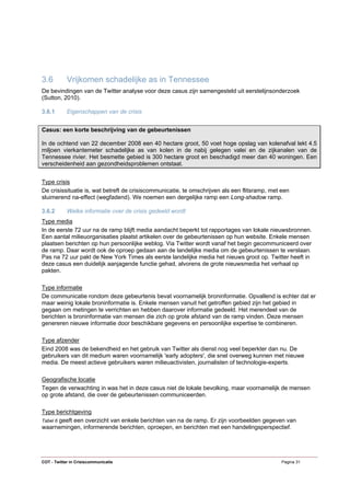 3.6         Vrijkomen schadelijke as in Tennessee
De bevindingen van de Twitter analyse voor deze casus zijn samengesteld uit eerstelijnsonderzoek
(Sutton, 2010).

3.6.1       Eigenschappen van de crisis


Casus: een korte beschrijving van de gebeurtenissen

In de ochtend van 22 december 2008 een 40 hectare groot, 50 voet hoge opslag van kolenafval lekt 4.5
miljoen vierkantemeter schadelijke as van kolen in de nabij gelegen valei en de zijkanalen van de
Tennessee rivier. Het besmette gebied is 300 hectare groot en beschadigd meer dan 40 woningen. Een
verscheidenheid aan gezondheidsproblemen ontstaat.


Type crisis
De crisissituatie is, wat betreft de crisiscommunicatie, te omschrijven als een flitsramp, met een
sluimerend na-effect (wegfadend). We noemen een dergelijke ramp een Long-shadow ramp.

3.6.2       Welke informatie over de crisis gedeeld wordt
Type media
In de eerste 72 uur na de ramp blijft media aandacht beperkt tot rapportages van lokale nieuwsbronnen.
Een aantal milieuorganisaties plaatst artikelen over de gebeurtenissen op hun website. Enkele mensen
plaatsen berichten op hun persoonlijke weblog. Via Twitter wordt vanaf het begin gecommuniceerd over
de ramp. Daar wordt ook de oproep gedaan aan de landelijke media om de gebeurtenissen te verslaan.
Pas na 72 uur pakt de New York Times als eerste landelijke media het nieuws groot op. Twitter heeft in
deze casus een duidelijk aanjagende functie gehad, alvorens de grote nieuwsmedia het verhaal op
pakten.

Type informatie
De communicatie rondom deze gebeurtenis bevat voornamelijk broninformatie. Opvallend is echter dat er
maar weinig lokale broninformatie is. Enkele mensen vanuit het getroffen gebied zijn het gebied in
gegaan om metingen te verrichten en hebben daarover informatie gedeeld. Het merendeel van de
berichten is broninformatie van mensen die zich op grote afstand van de ramp vinden. Deze mensen
genereren nieuwe informatie door beschikbare gegevens en persoonlijke expertise te combineren.

Type afzender
Eind 2008 was de bekendheid en het gebruik van Twitter als dienst nog veel beperkter dan nu. De
gebruikers van dit medium waren voornamelijk 'early adopters', die snel overweg kunnen met nieuwe
media. De meest actieve gebruikers waren milieuactivisten, journalisten of technologie-experts.

Geografische locatie
Tegen de verwachting in was het in deze casus niet de lokale bevolking, maar voornamelijk de mensen
op grote afstand, die over de gebeurtenissen communiceerden.

Type berichtgeving
Tabel 6 geeft een overzicht van enkele berichten van na de ramp. Er zijn voorbeelden gegeven van
waarnemingen, informerende berichten, oproepen, en berichten met een handelingsperspectief.




COT - Twitter in Crisiscommunicatie                                                            Pagina 31
 