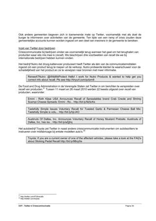 Ook andere gemeenten begeven zich in toenemende mate op Twitter, voornamelijk met als doel de
burger te informeren over activiteiten van de gemeente. Ten tijde van een ramp of crisis zouden deze
gemeentelijke accounts kunnen worden ingezet om een deel van inwoners in de gemeente te bereiken.

Inzet van Twitter door bedrijven
Crisiscommunicatie bij bedrijven vinden we voornamelijk terug wanneer het gaat om het terughalen van
producten waar iets mis mee is (recall). We beschrijven drie voorbeelden van recall die we bij
internationale bedrijven hebben kunnen vinden.

Het bedrijf Nutro dat droog kattenvoer produceert heeft Twitter als één van de communicatiemiddelen
ingezet om een product terug te roepen uit de verkoop. Nutro probeerde klanten te waarschuwen voor de
schadelijkheid van het product en ze te verwijzen naar bronnen met meer informatie.

              ReneeATNutro: @WildlifeProtect Hello! I work for Nutro Products & wanted to help get you
              correct info about recall. Pls see http://tinyurl.com/pztzm8

De Food and Drug Administration in de Verenigde Staten zet Twitter in om berichten te verspreiden over
recall van producten. 21 Tussen 11 maart en 26 maart 2010 werden 22 tweets uitgezet over recall van
producten, waaronder:

              Emmi - Roth Käse USA Announces Recall of Spreadables brand Crab Creole and Shrimp
              Scampi Cheese Spreads: Emmi - Ro... http://bit.ly/9e5cKs

              Tastefully Simple Issues Voluntary Recall for Toasted Garlic & Parmesan Cheese Ball Mix:
              Tastefully Simple is volu... http://bit.ly/bjrJ4O

              Austinuts Of Dallas, Inc. Announces Voluntary Recall of Honey Mustard Pretzels: Austinuts of
              Dallas, Inc. has iss... http://bit.ly/aZjjhq

Het autobedrijf Toyota zet Twitter in naast andere crisiscommunicatie instrumenten om autobezitters te
instrueren over misfabricage bij enkele modellen auto's. 22

              Toyota: If you are a current owner of one of the affected vehicles, please take a look at the FAQ's
              about Sticking Pedal Recall http://bit.ly/8Bcp5e




21
     http://twitter.com/FDArecalls
22
     http://twitter.com/toyota


COT - Twitter in Crisiscommunicatie                                                                Pagina 34
 