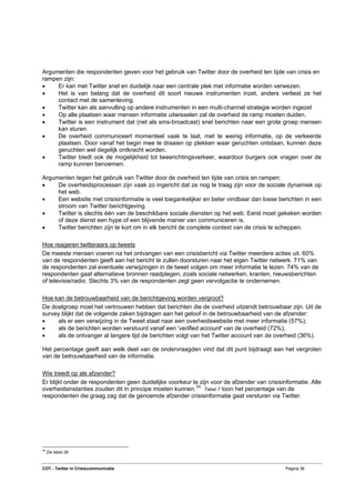 Argumenten die respondenten geven voor het gebruik van Twitter door de overheid ten tijde van crisis en
rampen zijn:
•    Er kan met Twitter snel en duidelijk naar een centrale plek met informatie worden verwezen.
•    Het is van belang dat de overheid dit soort nieuwe instrumenten inzet, anders verliest ze het
     contact met de samenleving.
•    Twitter kan als aanvulling op andere instrumenten in een multi-channel strategie worden ingezet
•    Op alle plaatsen waar mensen informatie uitwisselen zal de overheid de ramp moeten duiden.
•    Twitter is een instrument dat (net als sms-broadcast) snel berichten naar een grote groep mensen
     kan sturen.
•    De overheid communiceert momenteel vaak te laat, met te weinig informatie, op de verkeerde
     plaatsen. Door vanaf het begin mee te draaien op plekken waar geruchten ontstaan, kunnen deze
     geruchten wel degelijk ontkracht worden.
•    Twitter biedt ook de mogelijkheid tot tweerichtingsverkeer, waardoor burgers ook vragen over de
     ramp kunnen benoemen.

Argumenten tegen het gebruik van Twitter door de overheid ten tijde van crisis en rampen:
•    De overheidsprocessen zijn vaak zo ingericht dat ze nog te traag zijn voor de sociale dynamiek op
     het web.
•    Een website met crisisinformatie is veel toegankelijker en beter vindbaar dan losse berichten in een
     stroom van Twitter berichtgeving.
•    Twitter is slechts één van de beschikbare sociale diensten op het web. Eerst moet gekeken worden
     of deze dienst een hype of een blijvende manier van communiceren is.
•    Twitter berichten zijn te kort om in elk bericht de complete context van de crisis te scheppen.

Hoe reageren twitteraars op tweets
De meeste mensen voeren na het ontvangen van een crisisbericht via Twitter meerdere acties uit. 60%
van de respondenten geeft aan het bericht te zullen doorsturen naar het eigen Twitter netwerk. 71% van
de respondenten zal eventuele verwijzingen in de tweet volgen om meer informatie te lezen. 74% van de
respondenten gaat alternatieve bronnen raadplegen, zoals sociale netwerken, kranten, nieuwsberichten
of televisie/radio. Slechts 3% van de respondenten zegt geen vervolgactie te ondernemen.

Hoe kan de betrouwbaarheid van de berichtgeving worden vergroot?
De doelgroep moet het vertrouwen hebben dat berichten die de overheid uitzendt betrouwbaar zijn. Uit de
survey blijkt dat de volgende zaken bijdragen aan het geloof in de betrouwbaarheid van de afzender:
•    als er een verwijzing in de Tweet staat naar een overheidswebsite met meer informatie (57%);
•    als de berichten worden verstuurd vanaf een 'verified account' van de overheid (72%);
•    als de ontvanger al langere tijd de berichten volgt van het Twitter account van de overheid (36%).

Het percentage geeft aan welk deel van de ondervraagden vind dat dit punt bijdraagt aan het vergroten
van de betrouwbaarheid van de informatie.

Wie treedt op als afzender?
Er blijkt onder de respondenten geen duidelijke voorkeur te zijn voor de afzender van crisisinformatie. Alle
overheidsinstanties zouden dit in principe moeten kunnen. 24 Tabel 7 toon het percentage van de
respondenten die graag zag dat de genoemde afzender crisisinformatie gaat versturen via Twitter.




24
     Zie tabel 26


COT - Twitter in Crisiscommunicatie                                                           Pagina 36
 