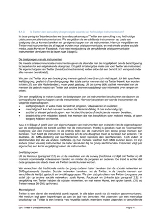5.1.3       Is Twitter een aanvulling (toegevoegde waarde) op het huidige instrumentarium?
In deze paragraaf beantwoorden we de onderzoeksvraag of Twitter een aanvulling is op het huidige
crisiscommunicatie-instrumentarium. We vergelijken de verschillende instrumenten op basis van
doelgroep die ze kunnen bereiken en op eigenschappen van de instrumenten. Hiervoor vergelijken we
Twitter met instrumenten die al ingezet worden voor crisiscommunicatie, en met enkele andere sociale
media, zoals Hyves en Facebook. Voor een introductie op de verschillende crisiscommunicatie-
instrumenten verwijzen we de lezer naar Bijlage D.

De doelgroepen van de instrumenten
De meeste crisiscommunicatie-instrumenten geven de afzender niet de mogelijkheid om de berichtgeving
te beperken tot een afgebakende doelgroep. Dit geldt in belangrijke mate ook voor Twitter als instrument.
De eigenschappen van Twitter (broadcast mechanisme) leiden ertoe dat een bericht zich verspreid onder
alle mensen (wereldwijd).

We zien dat Twitter door een brede groep mensen gebruikt wordt en zich niet beperkt tot één specifieke
leeftijdsgroep, geslacht of bevolkingsgroep. Het totale aantal mensen dat via Twitter bereikt kan worden
is klein (3% van alle Nederlanders), maar groeit gestaag. Uit de survey blijkt dat het merendeel van de
mensen die gebruik maakt van Twitter ook andere bronnen raadpleegt voor informatie over rampen en
crises.

Om een vergelijking te maken tussen de doelgroepen van de instrumenten beschouwen we daarom de
demografische eigenschappen van de instrumenten. Hiervoor bespreken we voor de instrumenten de
volgende eigenschappen:
•     leeftijdsgroepen: in welke mate bereikt het jongeren, volwassenen en ouderen;
•     meertaligheid: kan het mensen bereiken die Nederlandstalig of ook anderstalig zijn;
•     auditief of visueel gehandicapten: kan het slechthorende of slechtziende mensen bereiken;
•     beschikking over middelen: bereikt het mensen die niet beschikken over mobiele media, of geen
      toegang hebben tot internet.

Tabel 8 in Bijlage A geeft voor vier eigenschappen van instrumenten een overzicht van de eigenschappen
van de doelgroepen die bereikt worden met de instrumenten. Hierbij is gekeken naar de 'voornaamste'
doelgroep van een instrument. In de praktijk blijkt dat elk instrument een brede groep mensen kan
bereiken. Toch heeft elk instrument de potentie om de ene doelgroep meer te bereiken dan anderen. Ter
illustratie, de SMS-alertering zal slechthorenden beter bereiken dan slechtzienden. Toch zullen er
slechtzienden zijn die via andere methodes op hun mobiele telefoon toch SMS kunnen lezen. Er zijn
andere (meer visuele) instrumenten die beter aansluiten bij de groep slechtzienden. Hieronder volgt per
eigenschap een korte vergelijking tussen de instrumenten.

Leeftijdsgroepen
Uit de literatuur (paragraaf 2.2) en uit de resultaten van de survey (hoofdstuk 4) blijkt dat Twitter op dit
moment voornamelijk volwassenen bereikt, en minder de jongeren en ouderen. De trend is echter dat
deze groepen ook steeds meer via Twitter bereikt kunnen worden.

We verwachten dat traditionele media de groep ouderen beter bereiken dan de sociale netwerken en
SMS-gebaseerde diensten. Sociale netwerken bereiken, net als Twitter, in de breedte mensen van
verschillende leeftijd, geslacht en bevolkingsgroepen. We zien dat gebruikers van Twitter doorgaans ook
actief zijn op andere sociale netwerken, zoals Hyves, Facebook en LinkedIn (zie paragraaf 2.3). In
vergelijking met Twitter hebben de sociale netwerken, en met name Hyves, een groter bereik. (3% op
Twitter versus 50-60% op Hyves).

Meertaligheid
Twitter is een dienst die wereldwijd wordt ingezet. In alle talen wordt via dit medium gecommuniceerd.
Het medium legt geen beperkingen op aan de taal van berichten. Het uitzenden van een meertalige
boodschap via Twitter is een kwestie van hetzelfde bericht meerdere malen uitzenden in verschillende

COT - Twitter in Crisiscommunicatie                                                           Pagina 41
 