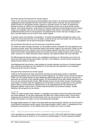 De termijn waarop het instrument kan worden ingezet
Twitter is een instrument dat weinig voorbereidingstijd vergt. Zodra in de crisiscommunicatiestrategie is
vastgelegd wanneer bepaalde berichten naar buiten mogen worden verstuurd, dan kan het bericht in
enkele minuten tot 140 karakters worden ingekort en verspreid worden via Twitter. De telefonische
diensten op basis van SMS en de internetgebaseerde diensten kunnen ook op korte termijn worden
ingezet. Voor sociale netwerken, zoals Hyves en Facebook, geldt dat er waarschijnlijk eerst een analyse
nodig is om te bepalen waar en hoe de boodschap uitgezet moet worden. Instrumenten zoals het
publieksinformatienummer en het organiseren van bijeenkomsten nemen meer tijd in beslag en zullen
pas in een later stadium van de ramp of crisis worden ingezet.

In situaties waarin snel handelen noodzakelijk is, of waarbij herhaaldelijke berichtgeving nodig is, kan
Twitter een zinvol instrument zijn om in te zetten, omdat de termijn voor het inzetten van het instrument
kort is en het plaatsen van elk bericht weinig tijd in beslag neemt.

De hoeveelheid informatie die met het instrument verspreidt kan worden
Via Twitter kan alleen bondige informatie, tot 140 karakters worden verspreidt. Dit is een beperking voor
crisiscommunicatie, waarin een boodschap helder moet worden uitgezet. Het instrument Twitter zou aan
deze tekortkoming kunnen ontkomen door met een hogere frequentie berichten uit te zenden dan de
andere instrumenten, bijvoorbeeld wanneer de overheid een proces update wil geven over de stand van
zaken. Ook kan er in Twitter berichten worden verwezen naar externe locaties met meer informatie.

De SMS gebaseerde diensten hebben een vergelijkbare beperking van 160 karakters per bericht. De
sirene kan echter geen boodschap bevatten; het alarm is de melding en mensen worden verwacht de
daarbij horende reactie te vertonen.

Internetgebaseerde instrumenten, zoals websites en sociale netwerken als Hyves en Facebook leggen
geen restrictie op de lengte van het crisisbericht. Ze zijn daarmee meer geschikt om een complexe
boodschap bij de mensen te brengen.

Hoe gericht het instrument kan worden ingezet
Twitter en cell broadcast zijn twee instrumenten waarmee een grote groep mensen in specifieke
geografische gebieden een crisisbericht kan worden toegestuurd. Via Twitter kunnen mensen die gebruik
maken van een mobiele telefoon op elke willekeurige plek bereikt worden en ook kunnen mensen zich
abonneren op berichten uit een specifiek gebied. Via cell broadcast kunnen alle mobiele gebruikers in de
buurt van een zendmast bereikt worden. SMS diensten kunnen net als Twitter mensen overal bereiken,
maar bieden in mindere mate de mogelijkheid om de berichten te richten op gebruikers in een specifiek
gebied. Sirenes, bewonersbrieven, bijeenkomsten en de calamiteitenzender zijn beperkt tot een
geografisch gebied, maar kunnen in mindere mate die berichten bij de persoon brengen. Sociale
netwerken zijn wel gericht op het individu.

Conclusie
Twitter, en andere sociale media, bereiken in vergelijking met andere crisiscommunicatie-instrumenten
een brede doelgroep. Er zijn geen doelgroepen die alleen door Twitter bereikt worden. Ook als deze
doelgroep door de andere instrumenten bereikt wordt, kan het zinvol zijn om de sociale media, naast
andere instrumenten in te zetten, om een maximaal bereik te behalen.

De toegevoegde waarde van Twitter is het brede palet aan eigenschappen. Hierdoor kan dit instrument in
verschillende crisissituaties worden ingezet. Deze eigenschappen maken Twitter, in vergelijking met het
bestaande instrumentarium, tot een flexibel instrument om tijdens een crisis in te zetten.


5.1.4       Wat is de plek van het instrument in de bredere crisiscommunicatiestrategie?
Uit de casuïstiek en de gesprekken met de ministeries van LNV, VWS en BZ, blijkt dat Twitter nog geen
vaste plek heeft weten te verwerven in de crisiscommunicatiestrategie. Er wordt nu geëxperimenteerd


COT - Twitter in Crisiscommunicatie                                                           Pagina 44
 