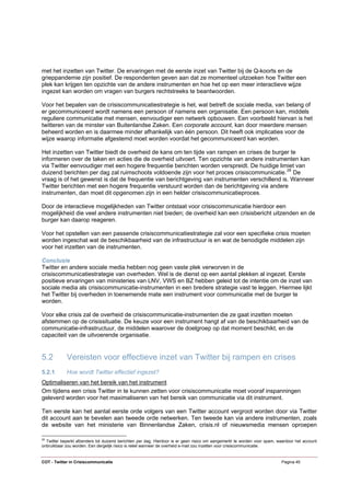 met het inzetten van Twitter. De ervaringen met de eerste inzet van Twitter bij de Q-koorts en de
grieppandemie zijn positief. De respondenten geven aan dat ze momenteel uitzoeken hoe Twitter een
plek kan krijgen ten opzichte van de andere instrumenten en hoe het op een meer interactieve wijze
ingezet kan worden om vragen van burgers rechtstreeks te beantwoorden.

Voor het bepalen van de crisiscommunicatiestrategie is het, wat betreft de sociale media, van belang of
er gecommuniceerd wordt namens een persoon of namens een organisatie. Een persoon kan, middels
reguliere communicatie met mensen, eenvoudiger een netwerk opbouwen. Een voorbeeld hiervan is het
twitteren van de minster van Buitenlandse Zaken. Een corporate account, kan door meerdere mensen
beheerd worden en is daarmee minder afhankelijk van één persoon. Dit heeft ook implicaties voor de
wijze waarop informatie afgestemd moet worden voordat het gecommuniceerd kan worden.

Het inzetten van Twitter biedt de overheid de kans om ten tijde van rampen en crises de burger te
informeren over de taken en acties die de overheid uitvoert. Ten opzichte van andere instrumenten kan
via Twitter eenvoudiger met een hogere frequentie berichten worden verspreidt. De huidige limiet van
duizend berichten per dag zal ruimschoots voldoende zijn voor het proces crisiscommunicatie. 28 De
vraag is of het gewenst is dat de frequentie van berichtgeving van instrumenten verschillend is. Wanneer
Twitter berichten met een hogere frequentie verstuurd worden dan de berichtgeving via andere
instrumenten, dan moet dit opgenomen zijn in een helder crisiscommunicatieproces.

Door de interactieve mogelijkheden van Twitter ontstaat voor crisiscommunicatie hierdoor een
mogelijkheid die veel andere instrumenten niet bieden; de overheid kan een crisisbericht uitzenden en de
burger kan daarop reageren.

Voor het opstellen van een passende crisiscommunicatiestrategie zal voor een specifieke crisis moeten
worden ingeschat wat de beschikbaarheid van de infrastructuur is en wat de benodigde middelen zijn
voor het inzetten van de instrumenten.

Conclusie
Twitter en andere sociale media hebben nog geen vaste plek verworven in de
crisiscommunicatiestrategie van overheden. Wel is de dienst op een aantal plekken al ingezet. Eerste
positieve ervaringen van ministeries van LNV, VWS en BZ hebben geleid tot de intentie om de inzet van
sociale media als crisiscommunicatie-instrumenten in een bredere strategie vast te leggen. Hiermee lijkt
het Twitter bij overheden in toenemende mate een instrument voor communicatie met de burger te
worden.

Voor elke crisis zal de overheid de crisiscommunicatie-instrumenten die ze gaat inzetten moeten
afstemmen op de crisissituatie. De keuze voor een instrument hangt af van de beschikbaarheid van de
communicatie-infrastructuur, de middelen waarover de doelgroep op dat moment beschikt, en de
capaciteit van de uitvoerende organisatie.


5.2         Vereisten voor effectieve inzet van Twitter bij rampen en crises
5.2.1       Hoe wordt Twitter effectief ingezet?
Optimaliseren van het bereik van het instrument
Om tijdens een crisis Twitter in te kunnen zetten voor crisiscommunicatie moet vooraf inspanningen
geleverd worden voor het maximaliseren van het bereik van communicatie via dit instrument.

Ten eerste kan het aantal eerste orde volgers van een Twitter account vergroot worden door via Twitter
dit account aan te bevelen aan tweede orde netwerken. Ten tweede kan via andere instrumenten, zoals
de website van het ministerie van Binnenlandse Zaken, crisis.nl of nieuwsmedia mensen oproepen

28
   Twitter beperkt afzenders tot duizend berichten per dag. Hierdoor is er geen risico om aangemerkt te worden voor spam, waardoor het account
onbruikbaar zou worden. Een dergelijk risico is reëel wanneer de overheid e-mail zou inzetten voor crisiscommunicatie.


COT - Twitter in Crisiscommunicatie                                                                                        Pagina 45
 