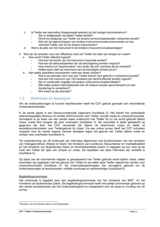 c.      Is Twitter een aanvulling (toegevoegde waarde) op het huidige instrumentarium?
                -     Zijn er doelgroepen die alleen Twitter bereikt?
                -     Wordt de doelgroep van Twitter via andere communicatiekanalen voldoende bereikt?
                -     Wat zijn de eigenschappen van andere crisiscommunicatie-instrumenten en hoe
                      verhoudt Twitter zich tot de andere instrumenten?
        d.      Wat is de plek van het instrument in de bredere crisiscommunicatiestrategie?

2. Wat zijn de vereisten voor een effectieve inzet van Twitter ten tijde van rampen en crises?
   a. Hoe wordt Twitter effectief ingezet?
         -      Hoe kan het bereik van het instrument maximaal worden?
         -      Hoe kan de betrouwbaarheid van de berichtgeving worden vergroot?
         -      Hoe voorkom je 'impersonation'; een ander die zich voordoet als de overheid?
         -      Welke eisen stelt het instrument aan de benodigde infrastructuur?
   b. Aan welke specifieke voorwaarden moet een tweet voldoen?
         -      Wat is de optimale vorm voor een Twitter bericht voor gebruik in crisiscommunicatie?
         -      Hoe kan het maximum van 140 karakters per bericht effectief worden ingezet?
         -      Zijn er combinatie mogelijk met andere crisiscommunicatiemiddelen?
         -      Met welke andere internetdiensten kan dit medium worden gecombineerd om een
                boodschap te versterken)?
         -      Wie treedt op als afzender?

1.3            Werkwijze en leeswijzer
Om de onderzoeksvragen te kunnen beantwoorden heeft het COT gebruik gemaakt van verschillende
onderzoeksmethoden.

In de eerste plaats is een literatuuronderzoek uitgevoerd (hoofdstuk 2). Het betreft hier grotendeels
wetenschappelijke literatuur en enkele online bronnen over Twitter, sociale media en crisiscommunicatie.
Vervolgens is op basis van een aantal cases onderzocht hoe Twitter tot nu toe wordt gebruikt tijdens
crises, zowel door burgers als door overheden (hoofdstuk 3). De casuïstiek is deels gebaseerd op
gegevens die door het COT verzameld zijn tijdens de beschreven crises en deels uit
eerstelijnsonderzoeken over Twittergebruik bij crises. Via een online survey heeft het COT indrukken
vergaard over de manier waarop mensen aankijken tegen het gebruik van Twitter tijdens crises en
rampen door overheden (hoofdstuk 4).

Ter ondersteuning van dit onderzoek zijn interviews afgenomen met functionarissen van het ministerie
van Volksgezondheid, Welzijn en Sport, het ministerie van Landbouw, Natuurbeheer en Voedselkwaliteit
en het ministerie van Buitenlandse Zaken en Koninkrijksrelaties waarin is ingegaan op hun visie op de
inzet van Twitter ten tijde van rampen en crises. De resultaten van deze interviews zijn verwerkt in
(hoofdstuk 5).

Op basis van de voornoemde stappen is geanalyseerd hoe Twitter gebruikt wordt tijdens crises, welke
ervaringen zijn opgedaan met het gebruik van Twitter en op welke wijze Twitter ingezet kan worden voor
crisiscommunicatie (hoofdstuk 5). De onderzoeksopbrengsten zijn vervolgens gebruikt om de
onderzoeksvragen te beantwoorden, middels conclusies en aanbevelingen (hoofdstuk 6).

Begeleidingscommissie
Het onderzoek is begeleid door een begeleidingscommissie van het ministerie van BZK 2 , en het
ministerie van Buitenlandse Zaken. De begeleidingscommissie heeft inhoudelijk commentaar geleverd op
een aantal conceptversies van het onderzoeksrapport en meegedacht over de opzet en invulling van de
survey.



2
    Ministerie van Binnenlandse Zaken en Koninkrijksrelaties


COT - Twitter in Crisiscommunicatie                                                           Pagina 2
 