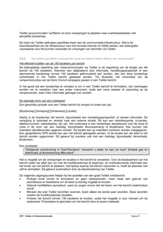 Twitter account te laten 'verifiëren' en door verwijzingen te plaatsen naar overheidswebsites met
eenzelfde boodschap.

De inzet van Twitter stelt geen specifieke eisen aan de communicatie-infrastructuur. Wel is de
beschikbaarheid van de infrastructuur voor het normale internet- en GSM verkeer, een belangrijke
voorwaarde voor het kunnen verzenden en ontvangen van berichten via Twitter.


5.2.2       Aan welke specifieke voorwaarden moet een tweet voldoen tijdens een crisissituatie?
Het effectief inzetten van de 140 karakters per bericht
De belangrijkste beperking aan crisiscommunicatie via Twitter is de beperking van de lengte van elk
bericht tot 140 karakters. Wanneer een afgebakend stuk informatie, handelingsperspectief of een
alarmerende boodschap binnen 140 karakters geformuleerd kan worden, dan kan deze boodschap
rechtstreeks in het Twitter bericht geplaatst worden. Ter illustratie, het merendeel van de
rampeninstructies van de Denk Vooruit campagne passen in een Twitter bericht.

In het geval dat een boodschap te complex is om in een Twitter bericht te formuleren, kan overwogen
worden om te verwijzen naar een ander instrument, zoals een crisis website of uitzending op de
rampenzender, waar meer informatie gekregen kan worden.

De optimale vorm van een crisistweet
Een geschikte opmaak voor een Twitter bericht bij rampen of crises kan zijn:

[Boodschap] [Verwijzing] [Onderwerp] [Locatie]

Hierbij is de boodschap het bericht, bijvoorbeeld een handelingsperspectief, of nieuwe informatie. De
verwijzing is optioneel en verwijst naar een externe locatie. Dit kan een radiofrequentie, tv-zender,
telefoonnummer, websiteadres, etc zijn. Het onderwerp is een herkenbaar sleutelwoord voor de ramp of
crisis in de vorm van een hashtag, bijvoorbeeld: #vuurwerkramp of #cafebrand. Hier kunnen ook
meerdere sleutelwoorden gegeven worden. De locatie kan op meerdere manieren worden meegegeven.
Een geografische GPS locatie kan aan het bericht gekoppeld worden, of de locatie kan als tekst in het
bericht worden opgenomen. Dit gebeurt bij voorkeur ook met een hashtag, bijvoorbeeld: #enschede,
#volendam.

Een voorbeeld:
    "Dreigende overstroming in Oost-Flevoland. Verwacht u water tot aan uw huis? Schakel gas en
    elektriciteit uit.#overstroming #flevoland"

Het is mogelijk om de verwijzingen en locaties in het bericht te verwerken. Voor de leesbaarheid van het
bericht raden we altijd aan om met de hoofdboodschap te beginnen, en ondersteunende informatie aan
het einde van het bericht te plaatsen. Het tijdstip waarop het bericht verzonden is, hoeft de afzender niet
zelf te vermelden. Dit gebeurt automatisch door de dienstverlening van Twitter.

De volgende uitgangspunten helpen bij het opstellen van een goed Twitter crisisbericht:
•    Probeer korte zinnen te formuleren en geen steekwoorden, maar maak slim gebruik van
     woordkeuze en leestekens om de tekst zo bondig mogelijk te houden.
•    Gebruik hoofdletters sporadisch, want ze zorgen ervoor dat het lezen van het bericht onderbroken
     wordt.
•    Mensen die snel Twitter berichten scannen, lezen alleen de eerste paar woorden. Deze woorden
     moeten de hoofdboodschap bevatten.
•    Probeer het bericht binnen 130 karakters te houden, zodat het mogelijk is voor mensen om de
     resterende 10 karakters te gebruiken om het bericht door te sturen (retweet).




COT - Twitter in Crisiscommunicatie                                                          Pagina 47
 