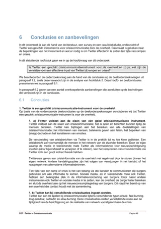 6           Conclusies en aanbevelingen
In dit onderzoek is aan de hand van de literatuur, een survey en een casuïstiekstudie, onderzocht of
Twitter een geschikt instrument is voor crisiscommunicatie door de overheid. Daarnaast is gekeken naar
de beperkingen van het instrument en wat er nodig is om Twitter effectief in te zetten ten tijde van rampen
en crises.

In dit afsluitende hoofdstuk gaan we in op de hoofdvraag van dit onderzoek:

          Is Twitter een geschikt crisiscommunicatie-instrument voor de overheid en zo ja, wat zijn de
          vereisten voor een effectieve inzet van Twitter bij rampen en crises?

We beantwoorden de onderzoeksvraag aan de hand van de conclusies op de deelonderzoeksvragen uit
paragraaf 1.2, zoals deze verwoord zijn in de analyse van hoofdstuk 5. Deze hoofd- en deelconclusies
presenteren we in paragraaf 6.1.

In paragraaf 6.2 geven we een aantal overkoepelende aanbevelingen die aansluiten op de bevindingen
die verwoord zijn in de conclusies.

6.1         Conclusies

1. Twitter is een geschikt crisiscommunicatie-instrument voor de overheid.
Op basis van de onderstaande deelconclusies op de deelonderzoeksvragen concluderen wij dat Twitter
een geschikt crisiscommunicatie-instrument is voor de overheid.

          1. a) Twitter voldoet aan de eisen van een goed crisiscommunicatie instrument.
          Twitter voldoet aan de eisen van crisiscommunicatie; het is open en berichten kunnen tijdig de
          mensen bereiken. Twitter kan bijdragen aan het bereiken van alle doelstellingen van
          crisiscommunicatie; het informeren van mensen, betekenis geven aan feiten, het beperken van
          (imago-)schade en het kanaliseren van emoties.

          De verspreiding van crisisberichten via Twitter is in de praktijk tot nu toe klein gebleken. Een
          crisisbericht zal voornamelijk de mensen in het netwerk van de afzender bereiken. Door de wijze
          waarop de media in toenemende mate Twitter als informatiebron voor nieuwsberichtgeving
          inzetten (door bijvoorbeeld te verwijzen of te citeren), kan het verspreiden van crisisinformatie via
          Twitter toch een groot indirect bereik hebben.

          Twitteraars geven aan crisisinformatie van de overheid met regelmaat door te sturen binnen het
          eigen netwerk. Andere handelingsopties zijn het volgen van verwijzingen in het bericht, of het
          raadplegen van alternatieve informatiebronnen.

          Ten tijde van een ramp of crisis is het van belang via die kanalen te communiceren die burgers
          gebruiken om aan informatie te komen. Sociale media, en in toenemende mate ook Twitter,
          hebben een belangrijke plek in de informatievoorziening van burgers. Door naast andere
          instrumenten ook Twitter en sociale media in te zetten, kan de overheid de burger beter bereiken
          en sluit de overheid aan op het nieuwsconsumptiegedrag van burgers. Dit roept het beeld op van
          een overheid die contact houdt met de samenleving.

          1. b) Twitter kan bij verschillende crisissituaties ingezet worden.
          Twitter kan een rol spelen bij crisiscommunicatie tijdens verschillende typen crises: fast-burning,
          long-shadow, cathartic en slow-burning. Deze crisissituaties stellen verschillende eisen aan de
          tijdigheid van de berichtgeving en de realisatie van netwerk voorafgaand aan de crisis.


COT - Twitter in Crisiscommunicatie                                                             Pagina 49
 