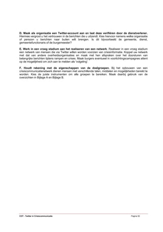 D. Maak als organisatie een Twitter-account aan en laat deze verifiëren door de dienstverlener.
Hiermee vergroot u het vertrouwen in de berichten die u uitzendt. Kies hiervoor namens welke organisatie
of persoon u berichten naar buiten wilt brengen. Is dit bijvoorbeeld de gemeente, dienst,
gemeentefunctionaris of de burgemeester?

E. Werk in een vroeg stadium aan het realiseren van een netwerk. Realiseer in een vroeg stadium
een netwerk van mensen die via Twitter willen worden voorzien van crisisinformatie. Koppel uw netwerk
met dat van andere overheidsorganisaties en maak met hen afspraken over het doorsturen van
belangrijke berichten tijdens rampen en crises. Maak burgers eventueel in voorlichtingscampagnes attent
op de mogelijkheid om zich aan te melden als 'volgeling'.

F. Houdt rekening met de eigenschappen van de doelgroepen. Bij het opbouwen van een
crisiscommunicatienetwerk dienen mensen met verschillende talen, middelen en mogelijkheden bereikt te
worden. Kies de juiste instrumenten om alle groepen te bereiken. Maak daarbij gebruik van de
overzichten in Bijlage A en Bijlage B.




COT - Twitter in Crisiscommunicatie                                                       Pagina 52
 