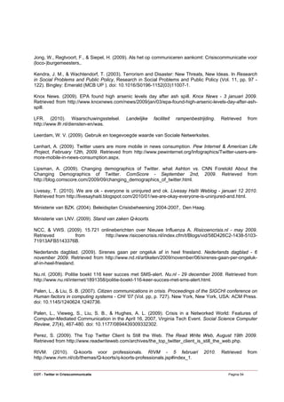 Jong, W., Regtvoort, F., & Siepel, H. (2009). Als het op communiceren aankomt: Crisiscommunicatie voor
(loco-)burgemeesters,.

Kendra, J. M., & Wachtendorf, T. (2003). Terrorism and Disaster: New Threats, New Ideas. In Research
in Social Problems and Public Policy, Research in Social Problems and Public Policy (Vol. 11, pp. 97 -
122). Bingley: Emerald (MCB UP ). doi: 10.1016/S0196-1152(03)11007-1.

Knox News. (2009). EPA found high arsenic levels day after ash spill. Knox News - 3 januari 2009.
Retrieved from http://www.knoxnews.com/news/2009/jan/03/epa-found-high-arsenic-levels-day-after-ash-
spill.

LFR. (2010). Waarschuwingsstelsel.         Landelijke   faciliteit   rampenbestrijding.   Retrieved      from
http://www.lfr.nl/diensten-en/was.

Leerdam, W. V. (2009). Gebruik en toegevoegde waarde van Sociale Netwerksites.

Lenhart, A. (2009). Twitter users are more mobile in news consumption. Pew Internet & American Life
Project, February 12th, 2009. Retrieved from http://www.pewinternet.org/Infographics/Twitter-users-are-
more-mobile-in-news-consumption.aspx.

Lipsman, A. (2009). Changing demographics of Twitter. what Ashton vs. CNN Foretold About the
Changing Demographics of Twitter. ComScore - September 2nd, 2009. Retrieved from
http://blog.comscore.com/2009/09/changing_demographics_of_twitter.html.

Livesay, T. (2010). We are ok - everyone is uninjured and ok. Livesay Haïti Weblog - januari 12 2010.
Retrieved from http://livesayhaiti.blogspot.com/2010/01/we-are-okay-everyone-is-uninjured-and.html.

Ministerie van BZK. (2004). Beleidsplan Crisisbeheersing 2004-2007,. Den Haag.

Ministerie van LNV. (2009). Stand van zaken Q-koorts.

NCC, & VWS. (2009). 15.721 onlineberichten over Nieuwe Influenza A. Risicoencrisis.nl - may 2009.
Retrieved      from          http://www.risicoencrisis.nl/index.cfm/t/Blogs/vid/58D426C2-1438-5103-
71913AFB5143376B.

Nederlands dagblad. (2009). Sirenes gaan per ongeluk af in heel friesland. Nederlands dagblad - 6
november 2009. Retrieved from http://www.nd.nl/artikelen/2009/november/06/sirenes-gaan-per-ongeluk-
af-in-heel-friesland.

Nu.nl. (2008). Politie boekt 116 keer succes met SMS-alert. Nu.nl - 29 december 2008. Retrieved from
http://www.nu.nl/internet/1891358/politie-boekt-116-keer-succes-met-sms-alert.html.

Palen, L., & Liu, S. B. (2007). Citizen communications in crisis. Proceedings of the SIGCHI conference on
Human factors in computing systems - CHI '07 (Vol. pp, p. 727). New York, New York, USA: ACM Press.
doi: 10.1145/1240624.1240736.

Palen, L., Vieweg, S., Liu, S. B., & Hughes, A. L. (2009). Crisis in a Networked World: Features of
Computer-Mediated Communication in the April 16, 2007, Virginia Tech Event. Social Science Computer
Review, 27(4), 467-480. doi: 10.1177/0894439309332302.

Perez, S. (2009). The Top Twitter Client Is Still the Web. The Read Write Web, August 19th 2009.
Retrieved from http://www.readwriteweb.com/archives/the_top_twitter_client_is_still_the_web.php.

RIVM. (2010). Q-koorts voor professionals. RIVM - 5 februari                     2010.    Retrieved      from
http://www.rivm.nl/cib/themas/Q-koorts/q-koorts-professionals.jsp#index_1.


COT - Twitter in Crisiscommunicatie                                                          Pagina 54
 