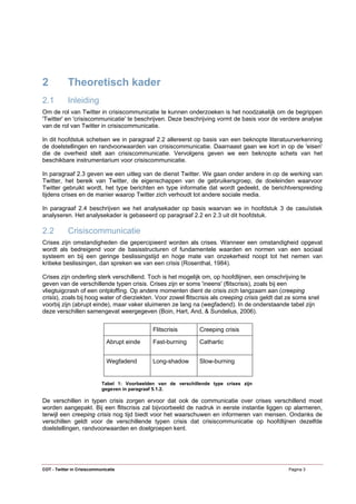 2           Theoretisch kader
2.1         Inleiding
Om de rol van Twitter in crisiscommunicatie te kunnen onderzoeken is het noodzakelijk om de begrippen
'Twitter' en 'crisiscommunicatie' te beschrijven. Deze beschrijving vormt de basis voor de verdere analyse
van de rol van Twitter in crisiscommunicatie.

In dit hoofdstuk schetsen we in paragraaf 2.2 allereerst op basis van een beknopte literatuurverkenning
de doelstellingen en randvoorwaarden van crisiscommunicatie. Daarnaast gaan we kort in op de 'eisen'
die de overheid stelt aan crisiscommunicatie. Vervolgens geven we een beknopte schets van het
beschikbare instrumentarium voor crisiscommunicatie.

In paragraaf 2.3 geven we een uitleg van de dienst Twitter. We gaan onder andere in op de werking van
Twitter, het bereik van Twitter, de eigenschappen van de gebruikersgroep, de doeleinden waarvoor
Twitter gebruikt wordt, het type berichten en type informatie dat wordt gedeeld, de berichtverspreiding
tijdens crises en de manier waarop Twitter zich verhoudt tot andere sociale media.

In paragraaf 2.4 beschrijven we het analysekader op basis waarvan we in hoofdstuk 3 de casuïstiek
analyseren. Het analysekader is gebaseerd op paragraaf 2.2 en 2.3 uit dit hoofdstuk.

2.2         Crisiscommunicatie
Crises zijn omstandigheden die gepercipieerd worden als crises. Wanneer een omstandigheid opgevat
wordt als bedreigend voor de basisstructuren of fundamentele waarden en normen van een sociaal
systeem en bij een geringe beslissingstijd en hoge mate van onzekerheid noopt tot het nemen van
kritieke beslissingen, dan spreken we van een crisis (Rosenthal, 1984).

Crises zijn onderling sterk verschillend. Toch is het mogelijk om, op hoofdlijnen, een omschrijving te
geven van de verschillende typen crisis. Crises zijn er soms 'ineens' (flitscrisis), zoals bij een
vliegtuigcrash of een ontploffing. Op andere momenten dient de crisis zich langzaam aan (creeping
crisis), zoals bij hoog water of dierziekten. Voor zowel flitscrisis als creeping crisis geldt dat ze soms snel
voorbij zijn (abrupt einde), maar vaker sluimeren ze lang na (wegfadend). In de onderstaande tabel zijn
deze verschillen samengevat weergegeven (Boin, Hart, And, & Sundelius, 2006).


                                               Flitscrisis       Creeping crisis

                              Abrupt einde     Fast-burning      Cathartic


                              Wegfadend        Long-shadow       Slow-burning


                            Tabel 1: Voorbeelden van de verschillende type crises zijn
                            gegeven in paragraaf 5.1.2.

De verschillen in typen crisis zorgen ervoor dat ook de communicatie over crises verschillend moet
worden aangepakt. Bij een flitscrisis zal bijvoorbeeld de nadruk in eerste instantie liggen op alarmeren,
terwijl een creeping crisis nog tijd biedt voor het waarschuwen en informeren van mensen. Ondanks de
verschillen geldt voor de verschillende typen crisis dat crisiscommunicatie op hoofdlijnen dezelfde
doelstellingen, randvoorwaarden en doelgroepen kent.




COT - Twitter in Crisiscommunicatie                                                               Pagina 3
 