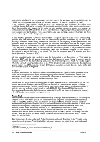 berichten te betrekken bij het oplossen van misdrijven en voor het versturen van preventieberichten. In
2008 is hier ongeveer 600 keer gebruik van gemaakt waarvan 116 keer succesvol (Nu.nl, 2008).
In de Hoeksche Waard hebben 10.000 personen zich aangemeld voor SMS-Alert. De politie heeft
inmiddels diverse SMS-alerts verzonden. Bij een aantal oproepen hoopten zij op reacties van jongeren,
deze bleven echter uit. Daarom is de politie nu een speciale campagne gestart om jongeren te
enthousiasmeren voor SMS-alert. Om de jeugd warm te maken krijgen aangemelde jongeren sms’jes die
hen waarschuwen voor bepaalde (verkeers)controles. Als deze campagne succesvol verloopt zal deze
ook in andere regio’s worden doorgevoerd.

In 2006 heeft de gemeente Purmerend de Wherebom -een groot explosief uit de Tweede Wereldoorlog-
geruimd. Nog niet eerder was er een bom van deze omvang geruimd. Daarnaast lag de bom in een
woonwijk en tijdens deze ruiming moesten de bewoners uit de omgeving worden geëvacueerd. De
gemeente heeft een breed scala van reguliere als nieuwere instrumenten ingezet om burgers zowel
vooraf als tijdens de ruiming te informeren. De gemeente maakte onder andere gebruik van SMS-alert
(Jong, Regtvoort, & Siepel, 2009). Burgers hadden zich hiervoor aangemeld, zij kregen tijdens de ruiming
van de burgemeester berichten over de stand van zaken. Van de bewoners meldde 35% zich aan voor
deze dienst en van de bedrijven in het gebied 79%. Van de bewoners was 89% tevreden over deze
dienst (Gemeente Purmerend, 2007).

Uit een publieksenquête naar aanleiding van de Stroomuitval in de Bommeler- en Tielerwaard in
december 2007 blijkt dat 5% van de inwoners door SMS-alertering op de hoogte is gebracht van de
oorzaak en aard van de stroomstoring. Gedurende de stroomstoringperiode heeft 7% van de burgers
informatie via SMS ontvangen (Scholtens et al., 2008). Er zijn diverse andere initiatieven die regelmatig
gebruik maken van SMS-alertering. In april 2009 zijn er afspraken gemaakt die ertoe zullen leiden dat
SMS-Alert zal opgaan in Burgernet.

Burgernet
Burgernet, een initiatief van de politie, is een samenwerkingsverband tussen burgers, gemeente en de
politie om de veiligheid van de woon- en werkomgeving te bevorderen. 33 Deelnemers kunnen zich
aanmelden voor de dienst (opt-in) en krijgen van de meldkamer bij gebeurtenissen een ingesproken
bericht op hun (mobiele) telefoon of een tekstbericht per SMS.

Deelnemers van Burgernet kunnen zowel bewoners van- als werknemers in een gemeente zijn die zich
hebben aangemeld. Tussen november 2008 en mei 2009 zijn er negen proeven gedaan in diverse
gebieden met Burgernet. De stuurgroep Burgernet heeft deze proeven als succesvol bestempeld en zij
pleit dan ook voor landelijke invoering (Vijver et al., 2009). Uit dit onderzoek blijkt dat de meeste
deelnemers van Burgernet in de leeftijdsgroep tussen de 36 en 54 jaar vallen. In de categorie jongeren
(15 tot 24 jaar) waren er relatief weinig deelnemers.

Amber Alert
Amber Alert Nederland is een dienst die deelnemers op de hoogte stelt van vermissing of ontvoering van
kinderen. Amber Alert maakt gebruik van een crossmediale aanpak en hoort daarom niet alleen thuis
onder de kop SMS-Alertering, maar ook ‘Internet’ en ‘Reguliere Media’. Om een compleet beeld van
Amber Alert te krijgen beschrijven wij hier hun crosmediale aanpak. Naast SMS-berichten of e-mail wordt
een waarschuwing direct verspreid via de reguliere media en diverse nieuwe media, zoals; radio,
televisie, borden boven de snelweg, pop-ups op PC’s, beeldkranten/ berichten op grote
(reclame)schermen, PC-screensavers, e-mail, visuele SMS-berichten, Live Messenger (MSN),
newsfeeds en website Alerts en banners op internetpagina’s. Sinds kort worden Amber Alert berichten
ook via Twitter verspreidt. Het aantal volgers via Twitter is in tien dagen gegroeid tot 4600. 34 Amber
Alerts zijn altijd landelijk.

Door de inzet van diverse media heeft Amber Alert een groot bereik. Enerzijds via de TV, radio en de
borden boven de snelweg. Anderzijds hebben duizenden websites van personen en organisaties zich

33
     Burgernet.nl
34
     http://twitter.com/AMBER_NL_news en http://twitter.com/AMBER_Alert_NL


COT - Twitter in Crisiscommunicatie                                                        Pagina 69
 