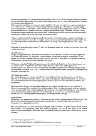 waarschuwingsstelsel van sirenes moet worden ingezet (LFR, 2010). Omdat burgers worden opgeroepen
om na het geluidssignaal van de sirenes de calamiteitenzender aan te zetten is het van belang dat deze
met elkaar worden afgestemd.
Het waarschuwingsstelsel van sirenes is locatiespecifiek. In theorie kan iedereen op gehoorsafstand van
een enkele sirene worden gewaarschuwd. Dit gaat echter niet altijd goed. Nadat er in november 2009
een wolk salpeterzuur ontsnapt is bij een kaasfabriek in Dronpijp (Friesland) gaan per ongeluk in heel de
provincie Friesland de sirenes af. De politie kreeg na het alarmtelefoontjes uit de hele provincie. Omrop
Fryslân werd ingeschakeld als calamiteitenzender, de website van de regionale omroep werd overbelast
(Nederlands dagblad, 2009). Dit blijkt vaker een knelpunt te zijn.

Volgens het Nederlands Genootschap van Burgemeesters voldoet het huidige waarschuwingsstelsel van
sirenes niet meer aan de eisen die de burgers op het gebied van alarmering en communicatie stellen aan
de overheid omdat de sirene alleen maar alarmeert en te weinig handelingsperspectief biedt (Jong,
2010b).

Ondanks de waarschijnlijke invoering 35 van Cell Broadcast zullen de sirenes de komende jaren niet
worden vervangen.

Geluidswagens
De geluidswagen kan naast alarmeren ook informeren en zou daarmee in theorie een oplossing bieden
voor de tekortkomingen van de sirenes. Geluidswagens kunnen worden ingezet om bewoners in een
gebied te informeren over een ramp of zwaar ongeval. De politie of brandweer kan door gebruik van de
geluidswagen mededelingen doen of aanwijzingen geven.

Uit diverse evaluaties 36 blijkt dat de geluidswagen als middel niet effectief is, in het evaluatierapport van
de stroomuitval in de Bommeler- en Tielerwaard in december 2007 staat dat het gebruik van
geluidswagens ‘vaak meer verwarring en commotie teweeg brengt dan dat het middel een toegevoegde
waarde heeft’ (Scholtens et al., 2008). Omdat de berichten die geluidswagen verspreiden vaak regelmatig
niet goed te verstaan zijn.

Schriftelijke informering
Een crisisorganisatie kan bewoners voorlichten door middel van bewonersbrieven (of huis-aan-huis-
bladen). In de brief kan informatie worden gegeven over de oorzaak, feiten en het verloop van een crisis
en daarnaast kan deze een handelingsperspectief geven (in geval van vervuild water bijvoorbeeld een
kookadvies).

Het is een instrument om een specifieke doelgroep, bijvoorbeeld de bewoners van een gebied in te
lichten over een specifieke situatie in hun nabije omgeving. Over het algemeen kan je iedereen bereiken,
maar door de relatief trage verspreiding zullen de mensen die hun crisisinformatie ook via andere kanalen
verzamelen al eerder op de hoogte zijn van de informatie. In het geval van een (grootschalige)
stroomuitval kan het verspreiden van schriftelijke informatie wel heel nuttig zijn.

Bijeenkomsten
Het laatste meer fysieke instrument voor crisiscommunicatie is het organiseren van een bijeenkomst. Een
bijeenkomst waarbij de overheid en eventuele ander betrokken instanties informatie geven aan de
burgers en hun vragen beantwoorden.

Met een bijeenkomst kan een specifieke doelgroep, zoals bewoners, of gedupeerden, direct worden
geïnformeerd. De bijeenkomst heeft een interactief gehalte. Dat zie je niet terug in de andere
crisiscommunicatiemiddelen. Daarnaast is het mogelijk om naast een boodschap ook een gevoel over te
brengen.



35
     In de eerste helft van 2010 wordt hierover een besluit genomen.
36
     O.a. Brand Cindu Uithoorn, stroomstoring Haaksbergen, stroomuitval Bommeler- en Tielerwaard


COT - Twitter in Crisiscommunicatie                                                                Pagina 72
 