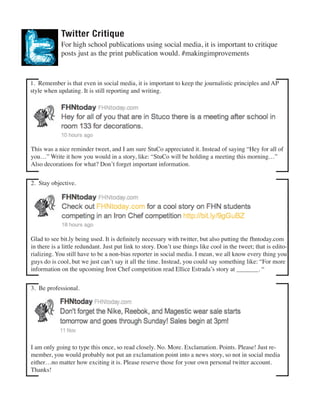 Twitter Critique

For high school publications using social media, it is important to critique
posts just as the print publication would. #makingimprovements

1. Remember is that even in social media, it is important to keep the journalistic principles and AP
style when updating. It is still reporting and writing.

  This was a nice reminder tweet, and I am sure StuCo appreciated it. Instead of saying “Hey for all of
you…” Write it how you would in a story, like: “StuCo will be holding a meeting this morning…”
Also decorations for what? Don’t forget important information.
2. Stay objective.

Glad to see bit.ly being used. It is definitely necessary with twitter, but also putting the fhntoday.com
in there is a little redundant. Just put link to story. Don’t use things like cool in the tweet; that is editorializing. You still have to be a non-bias reporter in social media. I mean, we all know every thing you
guys do is cool, but we just can’t say it all the time. Instead, you could say something like: “For more
information on the upcoming Iron Chef competition read Ellice Estrada’s story at _______. “

 

3. Be professional.

 

I am only going to type this once, so read closely. No. More. Exclamation. Points. Please! Just remember, you would probably not put an exclamation point into a news story, so not in social media
either…no matter how exciting it is. Please reserve those for your own personal twitter account.
Thanks!

 