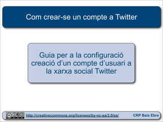Com crear-se un compte a Twitter




    Guia per a la configuració
  creació d’un compte d’usuari a
      la xarxa social Twitter




                                                        1
http://creativecommons.org/licenses/by-nc-sa/3.0/es/   CRP Baix Ebre
 