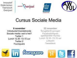 Cursus Sociale Media
      8 november                 22 november
Introductie/Voorstelronde     Terugblik/Ervaringen
Sociale media: wat is het?      Facebook/Hyves
        Twitter 1             (gastspreker Hyves)
 Lunch 12.30 -13.15 uur      Lunch 12.30 -13.15 uur
        Twitter 2                   LinkedIn
       Foursquare                 Tweetdeck
 