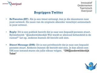 Begrippen Twitter
•   ReTweeten (RT): Als je een tweet ontvangt, kun je die doorsturen naar
    jouw netwerk. De naam van de originele afzender verschijnt automatisch
    in jouw retweet.

•   Reply: Dit is een publiek bericht dat je naar een bepaald persoon stuurt.
    Bijvoorbeeld: "@andrewilderdijk Wat wordt er allemaal behandeld in de
    cursus?” Let op, anderen kunnen dit bericht ook zien.

•   Direct Message (DM): Dit is een privébericht dat je naar een bepaald
    persoon stuurt. Anderen kunnen dit bericht niet zien. Je kan alleen een
    DM naar iemand sturen als jullie elkaar volgen. “DM@andrewilderdijk
    Tekst”
 
