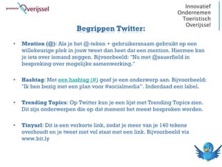 Begrippen Twitter:
•   Mention (@): Als je het @-teken + gebruikersnaam gebruikt op een
    willekeurige plek in jouw tweet dan heet dat een mention. Hiermee kan
    je iets over iemand zeggen. Bijvoorbeeld: "Nu met @sauerfield in
    bespreking over mogelijke samenwerking."

•   Hashtag: Met een hashtag (#) geef je een onderwerp aan. Bijvoorbeeld:
    "Ik ben bezig met een plan voor #socialmedia”. Inderdaad een label.

•   Trending Topics: Op Twitter kun je een lijst met Trending Topics zien.
    Dit zijn onderwerpen die op dat moment het meest besproken worden.

•   Tinyurl: Dit is een verkorte link, zodat je meer van je 140 tekens
    overhoudt en je tweet niet vol staat met een link. Bijvoorbeeld via
    www.bit.ly
 