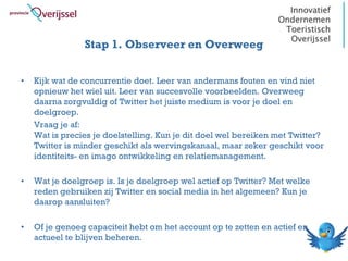 Stap 1. Observeer en Overweeg


•   Kijk wat de concurrentie doet. Leer van andermans fouten en vind niet
    opnieuw het wiel uit. Leer van succesvolle voorbeelden. Overweeg
    daarna zorgvuldig of Twitter het juiste medium is voor je doel en
    doelgroep.
    Vraag je af:
    Wat is precies je doelstelling. Kun je dit doel wel bereiken met Twitter?
    Twitter is minder geschikt als wervingskanaal, maar zeker geschikt voor
    identiteits- en imago ontwikkeling en relatiemanagement.

•   Wat je doelgroep is. Is je doelgroep wel actief op Twitter? Met welke
    reden gebruiken zij Twitter en social media in het algemeen? Kun je
    daarop aansluiten?

•   Of je genoeg capaciteit hebt om het account op te zetten en actief en
    actueel te blijven beheren.
 