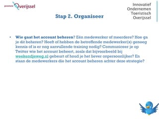 Stap 2. Organiseer


•   Wie gaat het account beheren? Eén medewerker of meerdere? Hoe ga
    je dit beheren? Heeft of hebben de betreffende medewerker(s) genoeg
    kennis of is er nog aanvullende training nodig? Communiceer je op
    Twitter wie het account beheert, zoals dat bijvoorbeeld bij
    weekendjeweg.nl gebeurt of houd je het liever onpersoonlijker? En
    staan de medewerkers die het account beheren achter deze strategie?
 