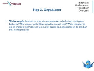 Stap 2. Organiseer


•   Welke regels hanteer je voor de medewerkers die het account gaan
    beheren? Wat mag er getwitterd worden en wat niet? Waar reageer je
    op en waarop niet? Hoe ga je om met crises en negativiteit in de media?
    Stel richtlijnen op!
 