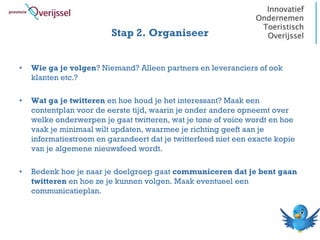 Stap 2. Organiseer


•   Wie ga je volgen? Niemand? Alleen partners en leveranciers of ook
    klanten etc.?

•   Wat ga je twitteren en hoe houd je het interessant? Maak een
    contentplan voor de eerste tijd, waarin je onder andere opneemt over
    welke onderwerpen je gaat twitteren, wat je tone of voice wordt en hoe
    vaak je minimaal wilt updaten, waarmee je richting geeft aan je
    informatiestroom en garandeert dat je twitterfeed niet een exacte kopie
    van je algemene nieuwsfeed wordt.

•   Bedenk hoe je naar je doelgroep gaat communiceren dat je bent gaan
    twitteren en hoe ze je kunnen volgen. Maak eventueel een
    communicatieplan.
 