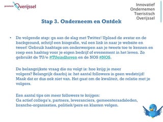Stap 3. Onderneem en Ontdek

•   De volgende stap: ga aan de slag met Twitter! Upload de avatar en de
    background, schrijf een biografie, vul een link in naar je website en
    tweet! Gebruik hashtags om onderwerpen aan je tweets toe te kennen en
    roep een hashtag voor je eigen bedrijf of evenement in het leven. Zo
    gebruikt de TU/e #TUeindhoven en de NOS #NOS.

    De belangrijkste vraag die nu volgt is: hoe krijg je meer
    volgers? Belangrijk daarbij is: het aantal followers is geen wedstrijd!
    Maak dat er dus ook niet van. Het gaat om de kwaliteit, de relatie met je
    volgers.

    Een aantal tips om meer followers te krijgen:
    Ga actief collega’s, partners, leveranciers, gemeenteraadsleden,
    branche-organisaties, politiek/pers en klanten volgen.
 