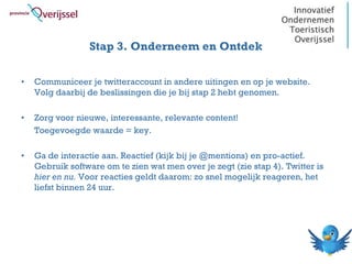 Stap 3. Onderneem en Ontdek

•   Communiceer je twitteraccount in andere uitingen en op je website.
    Volg daarbij de beslissingen die je bij stap 2 hebt genomen.

•   Zorg voor nieuwe, interessante, relevante content!
    Toegevoegde waarde = key.

•   Ga de interactie aan. Reactief (kijk bij je @mentions) en pro-actief.
    Gebruik software om te zien wat men over je zegt (zie stap 4). Twitter is
    hier en nu. Voor reacties geldt daarom: zo snel mogelijk reageren, het
    liefst binnen 24 uur.
 