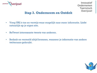 Stap 3. Onderneem en Ontdek

•   Voeg URL’s toe en verwijs waar mogelijk naar meer informatie. Liefst
    natuurlijk op je eigen site.

•   ReTweet interessante tweets van anderen.

•   Bedank en vermeld altijd bronnen, wanneer je informatie van andere
    twitteraars gebruikt.
 