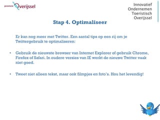 Stap 4. Optimaliseer

    Er kan nog meer met Twitter. Een aantal tips op een rij om je
    Twittergebruik te optimaliseren:

•   Gebruik de nieuwste browser van Internet Explorer of gebruik Chrome,
    Firefox of Safari. In oudere versies van IE werkt de nieuwe Twitter vaak
    niet goed.

•   Tweet niet alleen tekst, maar ook filmpjes en foto’s. Hou het levendig!
 