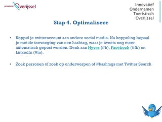 Stap 4. Optimaliseer

•   Koppel je twitteraccount aan andere social media. Na koppeling bepaal
    je met de toevoeging van een hashtag, waar je tweets nog meer
    automatisch gepost worden. Denk aan Hyves (#h), Facebook (#fb) en
    LinkedIn (#in).

•   Zoek personen of zoek op onderwerpen of #hashtags met Twitter Search
 