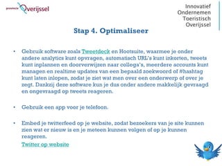 Stap 4. Optimaliseer

•   Gebruik software zoals Tweetdeck en Hootsuite, waarmee je onder
    andere analytics kunt opvragen, automatisch URL’s kunt inkorten, tweets
    kunt inplannen en doorverwijzen naar collega’s, meerdere accounts kunt
    managen en realtime updates van een bepaald zoekwoord of #hashtag
    kunt laten inlopen, zodat je ziet wat men over een onderwerp of over je
    zegt. Dankzij deze software kun je dus onder andere makkelijk gevraagd
    en ongevraagd op tweets reageren.

•   Gebruik een app voor je telefoon.

•   Embed je twitterfeed op je website, zodat bezoekers van je site kunnen
    zien wat er nieuw is en je meteen kunnen volgen of op je kunnen
    reageren.
    Twitter op website
 