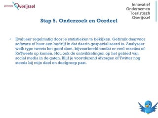 Stap 5. Onderzoek en Oordeel


•   Evalueer regelmatig door je statistieken te bekijken. Gebruik daarvoor
    software of huur een bedrijf in dat daarin gespecialiseerd is. Analyseer
    welk type tweets het goed doet, bijvoorbeeld omdat er veel reacties of
    ReTweets op komen. Hou ook de ontwikkelingen op het gebied van
    social media in de gaten. Blijf je voortdurend afvragen of Twitter nog
    steeds bij mijn doel en doelgroep past.
 