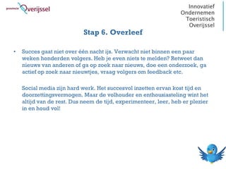 Stap 6. Overleef

•   Succes gaat niet over één nacht ijs. Verwacht niet binnen een paar
    weken honderden volgers. Heb je even niets te melden? Retweet dan
    nieuws van anderen of ga op zoek naar nieuws, doe een onderzoek, ga
    actief op zoek naar nieuwtjes, vraag volgers om feedback etc.

    Social media zijn hard werk. Het succesvol inzetten ervan kost tijd en
    doorzettingsvermogen. Maar de volhouder en enthousiasteling wint het
    altijd van de rest. Dus neem de tijd, experimenteer, leer, heb er plezier
    in en houd vol!
 