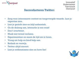 Succesfactoren Twitter:


• Zorg voor interessante content en toegevoegde waarde. Laat je
  expertise zien.
• Laat je gezicht zien en blijf authentiek.
• Ga de dialoog aan, interactie is een must!
• Don’t overtweet.
• Maak niet teveel reclame.
• Experimenteer en neem de tijd om te leren.
• Vraag om hulp en bied hulp aan.
• Bedank en verwijs.
• Twitter altijd correct.
• Laat je enthousiasme zien en have fun!
 