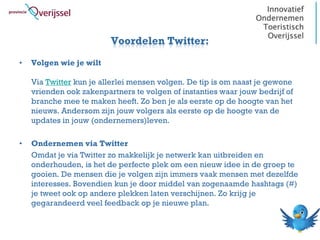 Voordelen Twitter:
•   Volgen wie je wilt

    Via Twitter kun je allerlei mensen volgen. De tip is om naast je gewone
    vrienden ook zakenpartners te volgen of instanties waar jouw bedrijf of
    branche mee te maken heeft. Zo ben je als eerste op de hoogte van het
    nieuws. Andersom zijn jouw volgers als eerste op de hoogte van de
    updates in jouw (ondernemers)leven.

•   Ondernemen via Twitter
    Omdat je via Twitter zo makkelijk je netwerk kan uitbreiden en
    onderhouden, is het de perfecte plek om een nieuw idee in de groep te
    gooien. De mensen die je volgen zijn immers vaak mensen met dezelfde
    interesses. Bovendien kun je door middel van zogenaamde hashtags (#)
    je tweet ook op andere plekken laten verschijnen. Zo krijg je
    gegarandeerd veel feedback op je nieuwe plan.
 