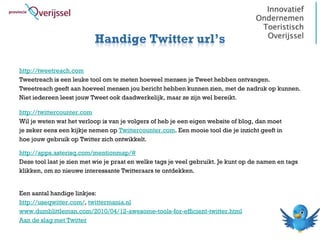 Handige Twitter url’s

http://tweetreach.com
Tweetreach is een leuke tool om te meten hoeveel mensen je Tweet hebben ontvangen.
Tweetreach geeft aan hoeveel mensen jou bericht hebben kunnen zien, met de nadruk op kunnen.
Niet iedereen leest jouw Tweet ook daadwerkelijk, maar ze zijn wel bereikt.

http://twittercounter.com
Wil je weten wat het verloop is van je volgers of heb je een eigen website of blog, dan moet
je zeker eens een kijkje nemen op Twittercounter.com. Een mooie tool die je inzicht geeft in
hoe jouw gebruik op Twitter zich ontwikkelt.

http://apps.asterisq.com/mentionmap/#
Deze tool laat je zien met wie je praat en welke tags je veel gebruikt. Je kunt op de namen en tags
klikken, om zo nieuwe interessante Twitteraars te ontdekken.


Een aantal handige linkjes:
http://useqwitter.com/, twittermania.nl
www.dumblittleman.com/2010/04/12-awesome-tools-for-efficient-twitter.html
Aan de slag met Twitter
 