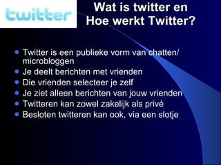 Wat is twitter en Hoe werkt Twitter? Twitter is een publieke vorm van chatten/ microbloggen Je deelt berichten met vrienden Die vrienden selecteer je zelf Je ziet alleen berichten van jouw vrienden Twitteren kan zowel zakelijk als priv é  Besloten twitteren kan ook, via een slotje 